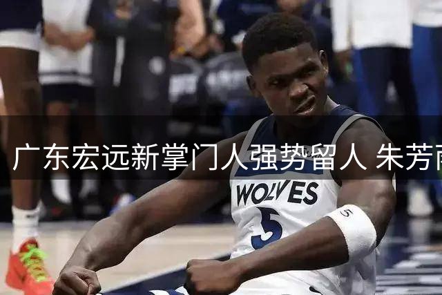 广东宏远新掌门人强势留人 朱芳雨离任后续工作全面交接