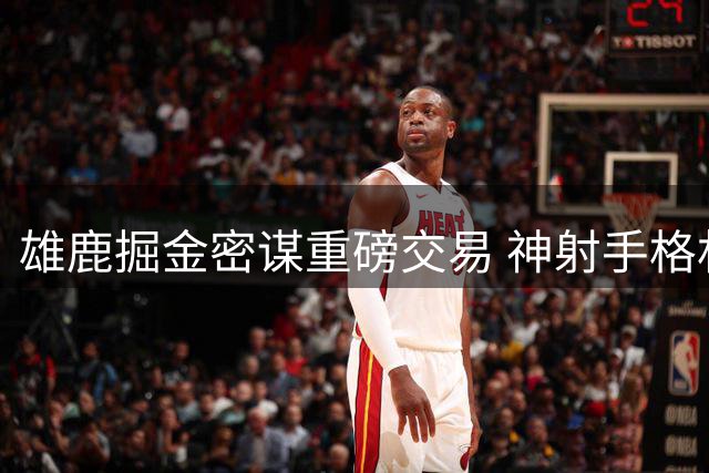 雄鹿掘金密谋重磅交易 神射手格林或成筹码换沃特森